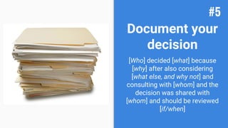 Document your
decision
[Who] decided [what] because
[why] after also considering
[what else, and why not] and
consulting with [whom] and the
decision was shared with
[whom] and should be reviewed
[if/when]
#5
 