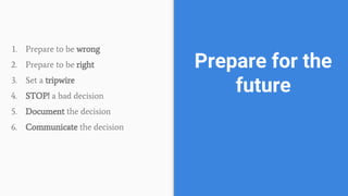 1. Prepare to be wrong
2. Prepare to be right
3. Set a tripwire
4. STOP! a bad decision
5. Document the decision
6. Communicate the decision
Prepare for the
future
 