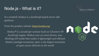 Node.js - What is it?
In a nutshell, Node.js is a JavaScript-based server-side
platform.
From the product website https://nodejs.org:
Node.js® is a JavaScript runtime built on Chrome's V8
JavaScript engine. Node.js uses an event-driven, non-
blocking I/O model that makes it lightweight and efficient.
Node.js' package ecosystem, npm, is the largest ecosystem
of open source libraries in the world.
 