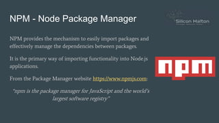 NPM - Node Package Manager
NPM provides the mechanism to easily import packages and
effectively manage the dependencies between packages.
It is the primary way of importing functionality into Node.js
applications.
From the Package Manager website https://www.npmjs.com:
“npm is the package manager for JavaScript and the world’s
largest software registry”
 