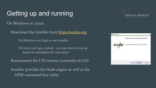 Getting up and running
On Windows or Linux:
Download the installer from https://nodejs.org
On Windows you’ll get an msi installer
On linux you’ll get a tarball - you may need to look up
details for installation for your distro
Recommend the LTS version (currently v6.11.0)
Installer provides the Node engine as well as the
NPM command-line utility
 