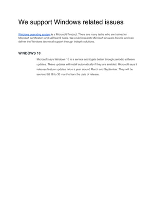 We support Windows related issues
Windows operating system is a Microsoft Product. There are many techs who are trained on
Microsoft certification and self learnt basis. We could research Microsoft Answers forums and can
deliver the Windows technical support through indepth solutions.
WINDOWS 10
Microsoft says Windows 10 is a service and it gets better through periodic software
updates. These updates will install automatically if they are enabled. Microsoft says it
releases feature updates twice a year around March and September. They will be
serviced till 18 to 30 months from the date of release.
 