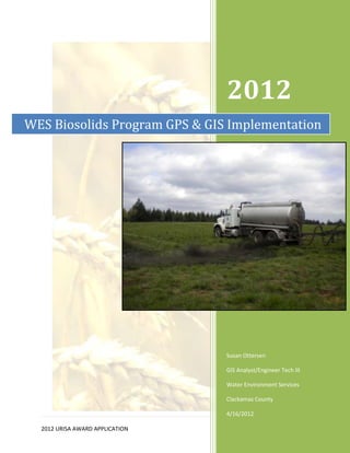 2012
WES Biosolids Program GPS & GIS Implementation




                                 Susan Ottersen

                                 GIS Analyst/Engineer Tech III

                                 Water Environment Services

                                 Clackamas County

                                 4/16/2012
                                                      1|Page
  2012 URISA AWARD APPLICATION
 