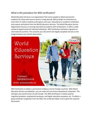 What is the procedure for WES verification?
World Education Services is an organization that serves people to obtain permanent
residency for those who want to work or study abroad. WES provides its verification to
more than 15 million students and experts each year. Educational or academic certificates
only require verification from the World Education Services. The World Education Service
Organization focuses on serving international students with certifications. It offers a wide
variety of opportunities for talented individuals. WES Verification facilitates migration to
international countries. This converts your document into legally accepted and acts as the
bridge between you and the destination.
WES Verification to obtain a permanent residence visa for foreign countries. With World
Education Service accreditation, you can make full use of your educational credentials. This
will open your portal to the US and Canada. The WES Verification is mainly used for
migration purposes, employment purposes, and higher education purposes, etc. To obtain a
good certificate recognition from the WES, the certificate holder must submit the required
documents.
 