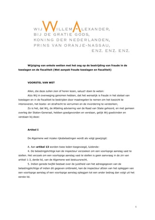 1
Wijziging van enkele wetten met het oog op de bestrijding van fraude in de
toeslagen en de fiscaliteit (Wet aanpak fraude toeslagen en fiscaliteit)
VOORSTEL VAN WET
Allen, die deze zullen zien of horen lezen, saluut! doen te weten:
Alzo Wij in overweging genomen hebben, dat het wenselijk is fraude in het stelsel van
toeslagen en in de fiscaliteit te bestrijden door maatregelen te nemen om het toezicht te
intensiveren, het boete- en strafrecht te verruimen en de invordering te versterken;
Zo is het, dat Wij, de Afdeling advisering van de Raad van State gehoord, en met gemeen
overleg der Staten-Generaal, hebben goedgevonden en verstaan, gelijk Wij goedvinden en
verstaan bij deze:
Artikel I
De Algemene wet inzake rijksbelastingen wordt als volgt gewijzigd:
A. Aan artikel 13 worden twee leden toegevoegd, luidende:
4. De belastingplichtige kan de inspecteur verzoeken om een voorlopige aanslag vast te
stellen. Het verzoek om een voorlopige aanslag vast te stellen is geen aanvraag in de zin van
artikel 1:3, derde lid, van de Algemene wet bestuursrecht.
5. Indien gerede twijfel bestaat over de juistheid van het adresgegeven van de
belastingplichtige of indien dit gegeven ontbreekt, kan de inspecteur afzien van het opleggen van
een voorlopige aanslag of een voorlopige aanslag opleggen tot een ander bedrag dan volgt uit het
eerste lid.
 