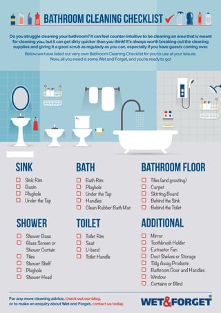 Bathroom Cleaning Checklist
Do you struggle cleaning your bathroom? It can feel counter-intuitive to be cleaning an area that is meant
for cleaning you, but it can get dirty quicker than you think! It’s always worth breaking out the cleaning
supplies and giving it a good scrub as regularly as you can, especially if you have guests coming over.
Below we have listed our very own Bathroom Cleaning Checklist for you to use at your leisure.
Now, all you need is some Wet and Forget, and you’re ready to go!
For any more cleaning advice, check out our blog,
or to make an enquiry about Wet and Forget, contact us today.
Bathroom Floor
Tiles (and grouting)
Carpet
Skirting Board
Behind the Sink
Behind the Toilet
sink
Sink Rim
Basin
Plughole
Under the Tap
Shower
Shower Base
Glass Screen or
Shower Curtain
Tiles
Shower Shelf
Plughole
Shower Head
bath
Bath Rim
Plughole
Under the Tap
Handles
Clean Rubber Bath Mat
toilet
Toilet Rim
Seat
U-bend
Toilet Handle
additional
Mirror
Toothbrush Holder
Extractor Fan
Dust Shelves or Storage
Tidy Away Products
Bathroom Door and Handles
Window
Curtains or Blind
 