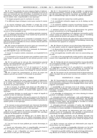 Art. 8. § 1. Onverminderd de overige wettelijke en reglementaire
informatievoorschriften verstrekt de dienstverlener, voordat de afne-
mer zijn order langs elektronische weg plaatst, op duidelijke, begrijpe-
lijke en ondubbelzinnige wijze ten minste de volgende informatie :
1˚ de talen waarin het contract kan worden gesloten;
2˚ de verschillende technische stappen om tot de sluiting van het
contract te komen;
3˚ de technische middelen waarmee invoerfouten kunnen worden
opgespoord en gecorrigeerd voordat de order wordt geplaatst;
4˚ uitsluitsel omtrent de vraag of de dienstverlener het gesloten
contract zal archiveren en of het toegankelijk zal zijn.
§ 2. De contractuele bepalingen en de algemene voorwaarden van het
contract moeten de afnemer op een zodanige wijze ter beschikking
worden gesteld dat hij deze kan opslaan en weergeven.
Art. 9. Voordat de afnemer zijn order plaatst, stelt de dienstverlener
de afnemer passende technische middelen ter beschikking, waarmee hij
invoerfouten kan opsporen en corrigeren.
Art. 10. Wanneer de afnemer van een dienst langs elektronische weg
een order plaatst, worden de volgende beginselen in acht genomen :
1˚ de dienstverlener bevestigt zo spoedig mogelijk langs elektroni-
sche weg de ontvangst van de order van de afnemer;
2˚ het ontvangstbewijs vermeldt onder meer een samenvatting van
de order;
3˚ de order en het ontvangstbewijs worden geacht te zijn ontvangen
wanneer deze toegankelijk zijn voor de partijen tot wie zij zijn gericht.
Art. 11. Partijen die niet als consument handelen, kunnen bij middel
van overeenkomst afwijken van de bepalingen van artikel 7, § 1, 8˚, en
van de artikelen 8, § 1, 9 en 10.
De bepalingen van artikel 7, § 1, 8˚, van artikel 8, § 1, van artikel 9 en
van artikel 10, 1˚ en 2˚, zijn niet van toepassing op contracten die
uitsluitend via uitwisseling van elektronische post gesloten zijn.
Art. 12. Ten aanzien van de consumenten heeft de dienstverlener de
plicht te bewijzen dat aan de eisen voorzien in de artikelen 7 tot 10 is
voldaan.
HOOFDSTUK IV. — Reclame
Art. 13. Onverminderd de overige wettelijke en reglementaire infor-
matievoorschriften voldoet de reclame die deel uitmaakt van een dienst
van de informatiemaatschappij, of een dergelijke dienst vormt, aan de
volgende voorwaarden :
1˚ onmiddellijk na de ontvangst ervan is de reclame, vanwege de
globale indruk, met inbegrip van de presentatie, duidelijk als zodanig
herkenbaar; zij draagt leesbaar, goed zichtbaar en ondubbelzinnig de
vermelding « reclame »;
2˚ de natuurlijke of rechtspersoon voor wiens rekening de reclame
geschiedt, is duidelijk te identificeren;
3˚ verkoopbevorderende aanbiedingen, zoals aankondigingen van
prijsverminderingen en eraan verbonden aanbiedingen, zijn duidelijk
als zodanig herkenbaar en de voorwaarden om van deze aanbiedingen
gebruik te kunnen maken, zijn gemakkelijk te vervullen en worden
duidelijk en ondubbelzinnig aangeduid;
4˚ verkoopbevorderende wedstrijden of spelen zijn duidelijk als
zodanig herkenbaar en de deelnemingsvoorwaarden zijn gemakkelijk
te vervullen en worden duidelijk en ondubbelzinnig aangeduid.
Art. 14. § 1. Het gebruik van elektronische post voor reclame is
verboden zonder de voorafgaande, vrije, specifieke en geïnformeerde
toestemming van de geadresseerde van de boodschappen.
Op de gezamenlijke voordracht van de Minister bevoegd voor
Justitie en van de Minister bevoegd voor Economische Zaken, kan de
Koning voorzien in uitzonderingen op het verbod als bepaald in het
eerste lid.
§ 2. Bij het versturen van reclame per elektronische post zorgt de
dienstverlener voor het volgende :
1˚ hij verschaft duidelijke en begrijpelijke informatie over het recht
zich te verzetten tegen het ontvangen, in de toekomst, van reclame;
2˚ hij duidt een geschikt middel aan om dit recht langs elektronische
weg efficiënt uit te oefenen en stelt dit middel ter beschikking.
Art. 8. § 1er
. Sans préjudice des autres exigences légales et réglemen-
taires en matière d’information, avant que le destinataire du service ne
passe une commande par voie électronique, le prestataire de services
communique, au moins, les informations mentionnées ci-après, formu-
lées de manière claire, compréhensible et non équivoque :
1˚ les langues proposées pour la conclusion du contrat;
2˚ les différentes étapes techniques à suivre pour conclure le contrat;
3˚ les moyens techniques pour identifier et corriger des erreurs
commises dans la saisie des données avant que la commande ne soit
passée;
4˚ si le contrat une fois conclu est archivé ou non par le prestataire de
services et s’il est accessible ou non.
§ 2. Les clauses contractuelles et les conditions générales communi-
quées au destinataire doivent l’être d’une manière qui lui permette de
les conserver et de les reproduire.
Art. 9. Avant la passation de la commande, le prestataire met à la
disposition du destinataire du service les moyens techniques appro-
priés lui permettant d’identifier les erreurs commises dans la saisie des
données et de les corriger.
Art. 10. Lorsque le destinataire du service passe une commande par
voie électronique, les principes suivants s’appliquent :
1˚ le prestataire accuse réception de la commande du destinataire
sans délai injustifié et par voie électronique;
2˚ l’accusé de réception contient, notamment, un récapitulatif de la
commande;
3˚ la commande et l’accusé de réception sont considérés comme étant
reçus lorsque les parties auxquelles ils sont adressés peuvent y avoir
accès.
Art. 11. Les parties qui ne sont pas des consommateurs peuvent
déroger conventionnellement aux dispositions de l’article 7, § 1er
, 8˚,
ainsi que des articles 8, § 1er
, 9 et 10.
Les dispositions de l’article 7, § 1er
, 8˚, de l’article 8, § 1er
, de l’arti-
cle 9 et de l’article 10, 1˚ et 2˚, ne sont pas applicables aux contrats
conclus exclusivement au moyen d’un échange de courriers électroni-
ques.
Art. 12. A l’égard des consommateurs, la preuve du respect des
exigences prévues aux articles 7 à 10 incombe au prestataire.
CHAPITRE IV. — Publicité
Art. 13. Sans préjudice des autres exigences légales et réglementai-
res en matière d’information, les publicités qui font partie d’un service
de la société de l’information ou qui constituent un tel service
répondent aux principes suivants :
1˚ dès sa réception, la publicité, étant donné son effet global et y
compris sa présentation, est clairement identifiable comme telle; elle
comporte la mention « publicité » de manière lisible, apparente et non
équivoque;
2˚ la personne physique ou morale pour le compte de laquelle la
publicité est faite est clairement identifiable;
3˚ les offres promotionnelles, telles que les annonces de réduction de
prix et offres conjointes, sont clairement identifiables comme telles et les
conditions pour en bénéficier sont aisément accessibles et présentées de
manière précise et non équivoque;
4˚ les concours ou jeux promotionnels sont clairement identifiables
comme tels et leurs conditions de participation sont aisément accessi-
bles et présentées de manière précise et non équivoque.
Art. 14. § 1er
. L’utilisation du courrier électronique à des fins de
publicité est interdite, sans le consentement préalable, libre, spécifique
et informé du destinataire des messages.
Sur proposition conjointe du Ministre qui a la Justice dans ses
attributions et du Ministre qui a les Affaires économiques dans ses
attributions, le Roi peut prévoir des exceptions à l’interdiction prévue à
l’alinéa premier.
§ 2. Lors de l’envoi de toute publicité par courrier électronique, le
prestataire :
1˚ fournit une information claire et compréhensible concernant le
droit de s’opposer, pour l’avenir, à recevoir les publicités;
2˚ indique et met à disposition un moyen approprié d’exercer
efficacement ce droit par voie électronique.
12965
MONITEUR BELGE — 17.03.2003 − Ed. 2 — BELGISCH STAATSBLAD
 