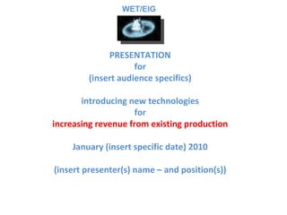 PRESENTATION for (insert audience specifics) introducing new technologies for increasing revenue from existing production January (insert specific date) 2010 (insert presenter(s) name – and position(s)) WET/EIG 