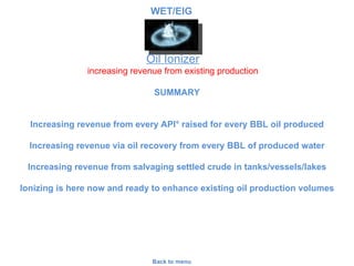 Oil Ionizer SUMMARY Increasing revenue from every API ° raised  for every BBL oil produced Increasing revenue via oil recovery from every BBL of produced water Increasing revenue from salvaging settled crude in tanks/vessels/lakes Ionizing is here now and ready to enhance existing oil production volumes Back to menu increasing revenue from existing production WET/EIG 
