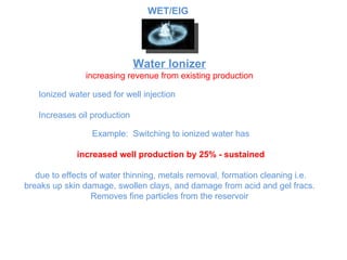 Water Ionizer increasing revenue from existing production Ionized water used for well injection Increases oil production Example:  Switching to ionized water has increased well production by 25% - sustained due to effects of water thinning, metals removal, formation cleaning i.e. breaks up skin damage, swollen clays, and damage from acid and gel fracs.  Removes fine particles from the reservoir  WET/EIG 