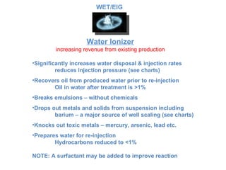 Water Ionizer increasing revenue from existing production Significantly increases water disposal & injection rates reduces injection pressure (see charts) Recovers oil from produced water prior to re-injection Oil in water after treatment is >1% Breaks emulsions – without chemicals Drops out metals and solids from suspension including  barium – a major source of well scaling (see charts) Knocks out toxic metals – mercury, arsenic, lead etc. Prepares water for re-injection Hydrocarbons reduced to <1% NOTE: A surfactant may be added to improve reaction WET/EIG 