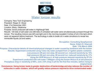 Water Ionizer results Company: New Tech Engineering President: Regan D. Wood Date: 21st December 2001 Location: Bixby, Oklahoma Purpose: Ionize produced salt water in Highbaugh field Results: 120 bbls of salt water and 280 bbls of untreated salt water were simultaneously pumped through the Ion izer.  The resulting mixture was left overnight and in the morning revealed 2 inches of oil in the tank which were not apparent before treatment. The technology is able to break oil in water emulsions to reveal two immiscible liquids (oil and water). Occupation: Consulting Geophysicist Name: Edwin K. Hiserodt Date: 17th March 2004 Purpose: Characterize details of chemical/physical changes in water caused by treatment with the Ionizer Results: Experiment conducted using Tulsa city water pumped from a 5-gallon plastic container. Low pressure (20 psi) non-stop, 60 second run; reduced resistivity by 10% high pressure (98 psi) non-stop, 60 second run; reduced resistivity by 17% Using the VICR #micro 6, at high pressure reduced resistivity by 57.5% Experiment conducted with salt water 7,000ppm using the Ionizer #micro 6 at low pressure Precipitous drop in resistivity of 96%, and a 33% drop in pH for the first few minutes, before rising to original level. Conclusions: Using Ionizer leads to greater destruction of bacteria/alga and also reduces the number of molecules in water clusters, which will greatly reduce pressure required to drive contaminated water. WET/EIG 