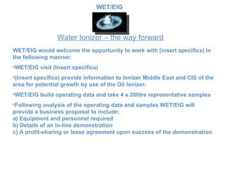 Water Ionizer – the way forward WET/EIG would welcome the opportunity to work with (insert specifics) in the following manner: WET/EIG visit  (Insert specifics)   (Insert specifics) provide information to  Ionizer Middle East and CIS of the area for potential growth by use of the Oil Ionizer.  WET/EIG build operating data and take 4 x 20litre representative samples Following analysis of the operating data and samples  WET/EIG will provide a business proposal to include: a) Equipment and personnel required b) Details of an in-line demonstration c) A profit-sharing or lease agreement upon success of the demonstration WET/EIG 