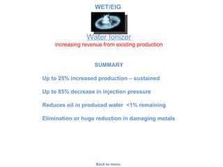 Water Ionizer SUMMARY Up to 25% increased production – sustained Up to 85% decrease in injection pressure Reduces oil in produced water  <1% remaining Elimination or huge reduction in damaging metals  Back to menu increasing revenue from existing production WET/EIG 