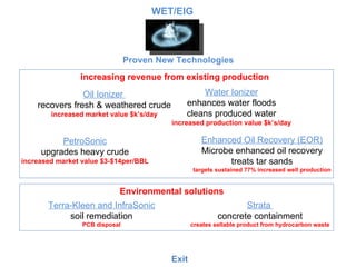Oil Ionizer  recovers fresh & weathered crude increased market value $k’s/day Proven New Technologies Water Ionizer enhances water floods cleans produced water increased production value $k’s/day PetroSonic upgrades heavy crude increased market value $3-$14per/BBL Enhanced Oil Recovery (EOR) Microbe enhanced oil recovery treats tar sands targets sustained 77% increased well production Strata  concrete containment creates sellable product from hydrocarbon waste Exit Terra-Kleen and InfraSonic soil remediation PCB disposal increasing revenue from existing production Environmental solutions WET/EIG 