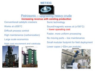 Petrosonic – upgrading heavy crude increasing revenue with existing production Conventional catalytic crackers Works at ±500 °C Difficult process control High maintenance (carbonization) Large scale economics High cost equipment and catalysts Sonic technology Sound/magnetic waves at (±150 °C) =  lower operating cost Faster, more uniform processing No moving parts – low maintenance Small modular footprint for field deployment Lower capex ( ~$3m per module) Petrosonic WET/EIG 