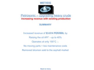 Petrosonic – upgrading heavy crude increasing revenue with existing production Back to menu SUMMARY Increased revenue of  $3-$14 PER/BBL  by Raising the oil API ° - up to 40% Operates at only 150 °C   No moving parts = low maintenance costs Removed bitumen sold to the asphalt market WET/EIG 