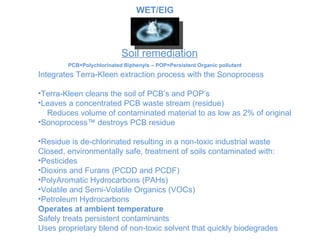 Soil remediation PCB=Polychlorinated Biphenyls – POP=Persistent Organic pollutant Integrates Terra-Kleen extraction process with the  Sonoprocess Terra-Kleen cleans the soil of PCB’s and POP’s Leaves a concentrated PCB waste stream (residue) Reduces volume of contaminated material to as low as 2% of o riginal Sonoprocess™ destroys PCB residue Residue is de-chlorinated resulting in a non-toxic industrial waste Closed, environmentally safe, treatment of soils contaminated with: Pesticides Dioxins and Furans (PCDD and PCDF) PolyAromatic Hydrocarbons (PAHs) Volatile and Semi-Volatile Organics (VOCs) Petroleum Hydrocarbons Operates at ambient temperature Safely treats persistent contaminants Uses proprietary blend of non-toxic solvent that quickly biodegrades WET/EIG 