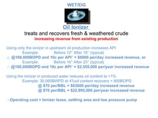 Oil Ionizer  treats and recovers fresh & weathered crude increasing revenue from existing production Using only the ionizer in upstream oil production increases API Example:  Before 12 ° After 18° (typical)    @100,000BOPD and 10c per API °  = $6000 per/day increased revenue, or Example: Before 16 ° After 23° (typical) @100,000BOPD and 10c per API °  = $2,555,000 per/year increased revenue Using the Ionizer in produced water reduces oil content to <1% Example: 30,000BWPD at 4%oil content recovers = 900BOPD @ $70 per/BBL = $63000 per/day increased revenue @ $70 per/BBL = $22,995,000 per/year increased revenue Operating cost = Ionizer lease, settling area and low pressure pump WET/EIG 