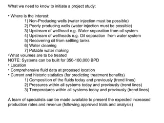 What we need to know to initiate a project study: Where is the interest: 1) Non-Producing wells (water injection must be possible) 2) Poorly producing wells (water injection must be possible) 3) Upstream of wellhead e.g. Water separation from oil system 4) Upstream of wellheads e.g. Oil separation  from water system 5) Recovering oil from settling tanks 6)  Water cleaning 7 ) Potable water making What volumes are to be treated NOTE: Systems can be built for 350-1 00 ,000 BPD Location Comprehensive fluid data at proposed location Current and historic statistics (for predicting treatment benefits) 1) Composition of the fluids today and previously (trend lines) 2) Pressures within all systems today and previously (trend lines) 3) Temperatures within all systems today and previously (trend lines) A team of specialists can be made available to present the expected increased production rates and revenue (following approved trials and analysis) 