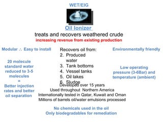 Oil Ionizer  treats and recovers weathered crude increasing revenue from existing production Developed over 15 years Used throughout  Northern America Internationally tested in Qatar, Kuwait and Oman Millions of barrels oil/water emulsions processed Modular    Easy to install Low operating pressure (3-6Bar) and temperature (ambient) 20 molecule standard water reduced to 3-5 molecules = Better injection rates and better oil separation  No chemicals used in the oil Only biodegradables for remediation Environmentally friendly Recovers oil from: Produced water Tank bottoms Vessel tanks Oil lakes Sludge WET/EIG 