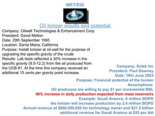 Oil Ionizer results and potential  Company: Oilwell Technologies & Enhancement Corp President: David Melton Date: 29th September 1995 Location: Santa Maria, California Purpose: Install Ionizer at oil well for the purpose of upgrading the specific gravity of the crude Results: Lab tests reflected a 30% increase in the specific gravity (9.5-12.2) from the oil produced from the UCB #1. At the time this company received an additional 15 cents per gravity point increase. Company: Sctek Inc President: Paul Downey Date: 19th June 2003 Purpose: Financial potential of the Ionizer Assumptions: Oil producers are willing to pay $1 per incremental BBL 40% increase in daily production expected from most reservoirs Example: Saudi Aramco, 6 million BOPD the Ionizer will increase production by 2.4 million BOPD Annual revenue of $860,000,000 for technology owner and $21.5 billion additional revenue for Saudi Aramco at $25 per bbl WET/EIG 