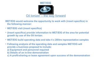 Oil Ionizer – the way forward WET/EIG would welcome the opportunity to work with (insert specifics) in the following manner: WET/EIG visit  (insert specifics)   (Insert specifics) provide information to  WET/EIG of the area for potential growth by use of the Oil Ionizer.  WET/EIG build operating data and take 4 x 20litre representative samples Following analysis of the operating data and samples WET/EIG  will provide a business proposal to include: a) Equipment and personnel required b) Details of an in-line demonstration c) A profit-sharing or lease agreement upon success of the demonstration WET/EIG 