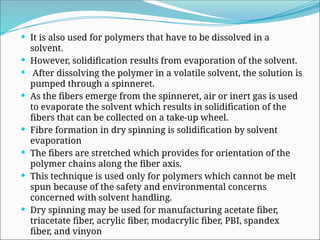  It is also used for polymers that have to be dissolved in a
solvent.
 However, solidification results from evaporation of the solvent.
 After dissolving the polymer in a volatile solvent, the solution is
pumped through a spinneret.
 As the fibers emerge from the spinneret, air or inert gas is used
to evaporate the solvent which results in solidification of the
fibers that can be collected on a take-up wheel.
 Fibre formation in dry spinning is solidification by solvent
evaporation
 The fibers are stretched which provides for orientation of the
polymer chains along the fiber axis.
 This technique is used only for polymers which cannot be melt
spun because of the safety and environmental concerns
concerned with solvent handling.
 Dry spinning may be used for manufacturing acetate fiber,
triacetate fiber, acrylic fiber, modacrylic fiber, PBI, spandex
fiber, and vinyon
 