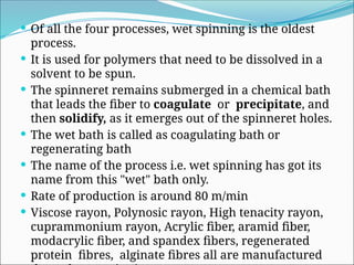  Of all the four processes, wet spinning is the oldest
process.
 It is used for polymers that need to be dissolved in a
solvent to be spun.
 The spinneret remains submerged in a chemical bath
that leads the fiber to coagulate or precipitate, and
then solidify, as it emerges out of the spinneret holes.
 The wet bath is called as coagulating bath or
regenerating bath
 The name of the process i.e. wet spinning has got its
name from this "wet" bath only.
 Rate of production is around 80 m/min
 Viscose rayon, Polynosic rayon, High tenacity rayon,
cuprammonium rayon, Acrylic fiber, aramid fiber,
modacrylic fiber, and spandex fibers, regenerated
protein fibres, alginate fibres all are manufactured
 