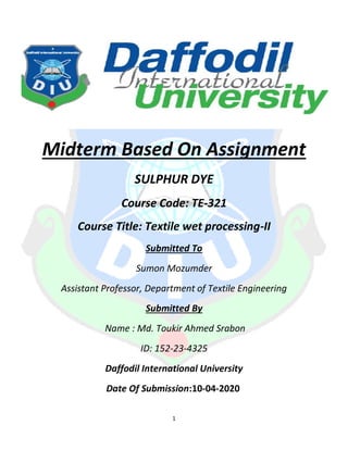 1
Midterm Based On Assignment
SULPHUR DYE
Course Code: TE-321
Course Title: Textile wet processing-II
Submitted To
Sumon Mozumder
Assistant Professor, Department of Textile Engineering
Submitted By
Name : Md. Toukir Ahmed Srabon
ID: 152-23-4325
Daffodil International University
Date Of Submission:10-04-2020
 