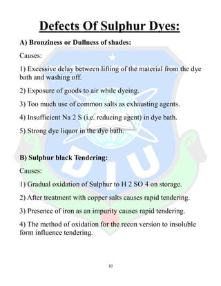 10
Defects Of Sulphur Dyes:
A) Bronziness or Dullness of shades:
Causes:
1) Excessive delay between lifting of the material from the dye
bath and washing off.
2) Exposure of goods to air while dyeing.
3) Too much use of common salts as exhausting agents.
4) Insufficient Na 2 S (i.e. reducing agent) in dye bath.
5) Strong dye liquor in the dye bath.
B) Sulphur black Tendering:
Causes:
1) Gradual oxidation of Sulphur to H 2 SO 4 on storage.
2) After treatment with copper salts causes rapid tendering.
3) Presence of iron as an impurity causes rapid tendering.
4) The method of oxidation for the recon version to insoluble
form influence tendering.
 