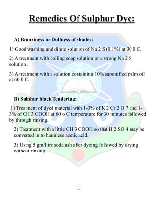 11
Remedies Of Sulphur Dye:
A) Bronziness or Dullness of shades:
1) Good washing and dilute solution of Na 2 S (0.1%) at 30 0 C.
2) A treatment with boiling soap solution or a strong Na 2 S
solution .
3) A treatment with a solution containing 10% saponified palm oil
at 60 0 C.
B) Sulphur black Tendering:
1) Treatment of dyed material with 1-3% of K 2 Cr 2 O 7 and 1-
3% of CH 3 COOH at 60 o C temperature for 30 minutes followed
by through rinsing.
2) Treatment with a little CH 3 COOH so that H 2 SO 4 may be
converted in to harmless acetic acid.
3) Using 5 gm/litre soda ash after dyeing followed by drying
without rinsing.
 