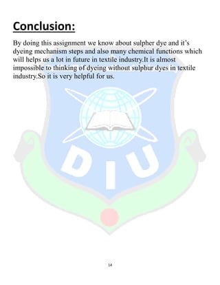 14
Conclusion:
By doing this assignment we know about sulpher dye and it’s
dyeing mechanism steps and also many chemical functions which
will helps us a lot in future in textile industry.It is almost
impossible to thinking of dyeing without sulphur dyes in textile
industry.So it is very helpful for us.
 
