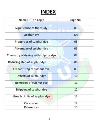 2
INDEX
Name Of The Topic Page No
Significance of the study 03
Sulphur dye O4
Properties of sulphur dye 05
Advantage of sulphur dye 06
Chemistry of dyeing with sulphur dye 07
Reducing step of sulphur dye 08
Oxidant step of sulphur dye 09
Defects of sulphur dye 10
Remedies of sulphur dye 11
Stripping of sulphur dye 12
Uses & Limits of sulpher dye 13
Conclusion 14
References 15
 