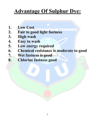 6
Advantage Of Sulphur Dye:
1. Low Cost
2. Fair to good light fastness
3. High wash
4. Easy to wash
5. Low energy required
6. Chemical resistance is moderate to good
7. Wet fastness is good
8. Chlorine fastness good
 