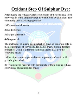 9
Oxidant Step Of Sulphur Dye:
After dyeing the reduced water soluble form of the dyes have to be
converted in to the original water insoluble form by oxidation. The
commonly used oxidizing agents are-
1) Potassium dichromate
2) Na-Perborate
3) Na-per carbonate
4) Na-peroxide
The method of oxidizing agent selection plays an important role in
the development of correct shades &amp; their optimum fastness
properties. Using of different oxidizing agents may give the
following results-
1) Use of perborate or per carbonate in presence of acetic acid
gives brighter shade.
2) Treating dyed material with dichromate without rinsing reduces
color losses and causes dull shade.
 