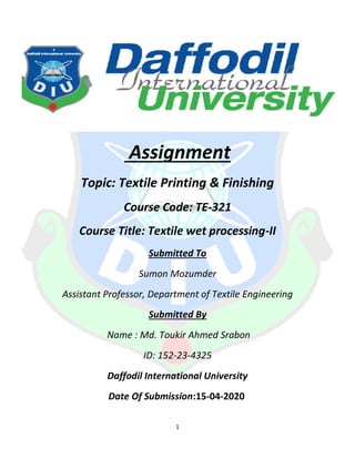 1
Assignment
Topic: Textile Printing & Finishing
Course Code: TE-321
Course Title: Textile wet processing-II
Submitted To
Sumon Mozumder
Assistant Professor, Department of Textile Engineering
Submitted By
Name : Md. Toukir Ahmed Srabon
ID: 152-23-4325
Daffodil International University
Date Of Submission:15-04-2020
 