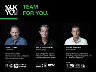 TEAM
FOR YOU.
WOLFGANG BURLET
Web Developer
Stellt erfolgreiche digitalen
Interaktion mittels intuitiven
Benutzeroberflächen sicher.
Auszug Projekterfahrung
Verantwortlich für für
überraschende Ideen und digitale
Kommunikationskonzepte.
Auszug Projekterfahrung
JOHN LEUPPI
Konzeption
ANDRÉ BRUNNER
Senior Berater
Strategieberatung und Konzept-
erstellung. Projektmanagement und
E-Commerce Spezialist.
Gründer
 
