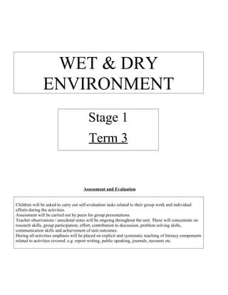WET & DRY
               ENVIRONMENT
                                        Stage 1
                                        Term 3


                                      Assessment and Evaluation


Children will be asked to carry out self-evaluation tasks related to their group work and individual
efforts during the activities.
Assessment will be carried out by peers for group presentations.
Teacher observations / anecdotal notes will be ongoing throughout the unit. These will concentrate on
research skills, group participation, effort, contribution to discussion, problem solving skills,
communication skills and achievement of unit outcomes.
During all activities emphasis will be placed on explicit and systematic teaching of literacy components
related to activities covered. e.g. report writing, public speaking, journals, recounts etc.
 