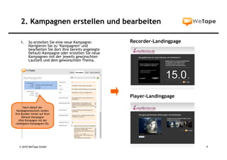 2. Kampagnen erstellen und bearbeiten

    1.    So erstellen Sie eine neue Kampagne:         Recorder-Landingpage
          Navigieren Sie zu "Kampagnen" und
          bearbeiten Sie dort Ihre bereits angelegte
          Default-Kampagne oder erstellen Sie neue
          Kampagnen mit der jeweils gewünschten
          Laufzeit und dem gewünschten Thema.




                                                       Player-Landingpage

       Nach Ablauf der
 Kampagnenlaufzeit landen
Ihre Kunden immer auf Ihrer
      Default-Kampagne
   (Ihre Kampagne mit der
 niedrigsten Kampagnen-ID).




   © 2010 WeTape GmbH                                                         4
 