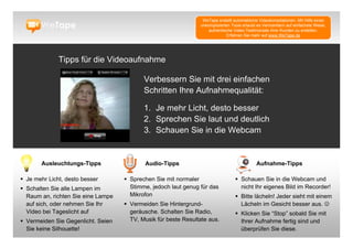 WeTape erstellt automatische Videokompilationen. Mit Hilfe eines
                                                                unkomplizierten Tools erlaubt es Vermarktern auf einfachste Weise,
                                                                    authentische Video-Testimonials ihrer Kunden zu erstellen.
                                                                             Erfahren Sie mehr auf www.WeTape.de




              Tipps für die Videoaufnahme

                                           Verbessern Sie mit drei einfachen
                                           Schritten Ihre Aufnahmequalität:

                                           1. Je mehr Licht, desto besser
                                           2. Sprechen Sie laut und deutlich
                                           3. Schauen Sie in die Webcam


       Ausleuchtungs-Tipps                 Audio-Tipps                                       Aufnahme-Tipps

 Je mehr Licht, desto besser        Sprechen Sie mit normaler                    Schauen Sie in die Webcam und
 Schalten Sie alle Lampen im         Stimme, jedoch laut genug für das             nicht Ihr eigenes Bild im Recorder!
  Raum an, richten Sie eine Lampe     Mikrofon                                     Bitte lächeln! Jeder sieht mit einem
  auf sich, oder nehmen Sie Ihr      Vermeiden Sie Hintergrund-                    Lächeln im Gesicht besser aus. 
  Video bei Tageslicht auf            geräusche. Schalten Sie Radio,               Klicken Sie “Stop” sobald Sie mit
 Vermeiden Sie Gegenlicht. Seien     TV, Musik für beste Resultate aus.            Ihrer Aufnahme fertig sind und
  Sie keine Silhouette!                                                             überprüfen Sie diese.
 