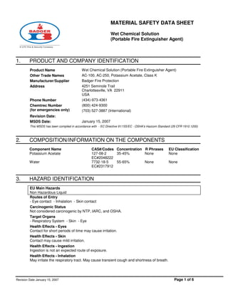 MATERIAL SAFETY DATA SHEET
Wet Chemical Solution
(Portable Fire Extinguisher Agent)
Revision Date January 15, 2007 Page 1 of 6
1. PRODUCT AND COMPANY IDENTIFICATION
Product Name Wet Chemical Solution (Portable Fire Extinguisher Agent)
Other Trade Names AC-100, AC-250, Potassium Acetate, Class K
Manufacturer/Supplier Badger Fire Protection
Address 4251 Seminole Trail
Charlottesville, VA 22911
USA
Phone Number (434)-973-4361
Chemtrec Number
(for emergencies only)
(800) 424-9300
(703) 527-3887 (International)
Revision Date:
MSDS Date: January 15, 2007
This MSDS has been compiled in accordance with - EC Directive 91/155/EC - OSHA's Hazcom Standard (29 CFR 1910.1200)
2. COMPOSITION/INFORMATION ON THE COMPONENTS
Component Name CAS#/Codes Concentration R Phrases EU Classification
Potassium Acetate 127-08-2
EC#2048222
35-45% None None
Water 7732-18-5
EC#2317912
55-65% None None
3. HAZARD IDENTIFICATION
EU Main Hazards
Non Hazardous Liquid
Routes of Entry
- Eye contact - Inhalation - Skin contact
Carcinogenic Status
Not considered carcinogenic by NTP, IARC, and OSHA.
Target Organs
- Respiratory System - Skin - Eye
Health Effects - Eyes
Contact for short periods of time may cause irritation.
Health Effects - Skin
Contact may cause mild irritation.
Health Effects - Ingestion
Ingestion is not an expected route of exposure.
Health Effects - Inhalation
May irritate the respiratory tract. May cause transient cough and shortness of breath.
 