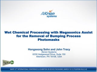 IMAPS 10TH INTERNATIONAL CONFERENCE & EXHIBITION ON DEVICE PACKAGING | MARCH 10-13 | FOUNTAIN HILLS, AZ
Wet Chemical Processing with Megasonics Assist
for the Removal of Bumping Process
Photomasks
Hongseong Sohn and John Tracy
Akrion Systems
6330 Hedgewood Drive, Suite 150
Allentown, PA 18106, USA
 