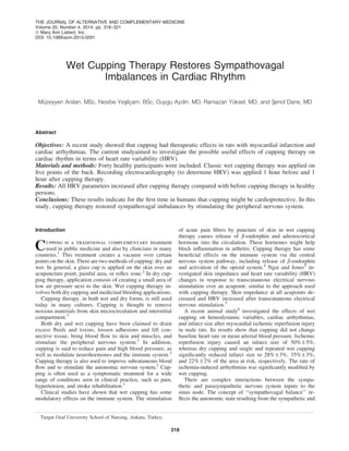 Wet Cupping Therapy Restores Sympathovagal
Imbalances in Cardiac Rhythm
Mu¨zeyyen Arslan, MSc, Nesibe Yesxilc¸am, BSc, Duygu Aydin, MD, Ramazan Yu¨ksel, MD, and Sxenol Dane, MD
Abstract
Objectives: A recent study showed that cupping had therapeutic effects in rats with myocardial infarction and
cardiac arrhythmias. The current studyaimed to investigate the possible useful effects of cupping therapy on
cardiac rhythm in terms of heart rate variability (HRV).
Materials and methods: Forty healthy participants were included. Classic wet cupping therapy was applied on
ﬁve points of the back. Recording electrocardiography (to determine HRV) was applied 1 hour before and 1
hour after cupping therapy.
Results: All HRV parameters increased after cupping therapy compared with before cupping therapy in healthy
persons.
Conclusions: These results indicate for the ﬁrst time in humans that cupping might be cardioprotective. In this
study, cupping therapy restored sympathovagal imbalances by stimulating the peripheral nervous system.
Introduction
Cupping is a traditional complementary treatment
used in public medicine and also by clinicians in many
countries.1
This treatment creates a vacuum over certain
points on the skin. There are two methods of cupping: dry and
wet. In general, a glass cup is applied on the skin over an
acupuncture point, painful area, or reﬂex zone.2
In dry cup-
ping therapy, application consists of creating a small area of
low air pressure next to the skin. Wet cupping therapy in-
volves both dry cupping and medicinal bleeding applications.
Cupping therapy, in both wet and dry forms, is still used
today in many cultures. Cupping is thought to remove
noxious materials from skin microcirculation and interstitial
compartment.3
Both dry and wet cupping have been claimed to drain
excess ﬂuids and toxins, loosen adhesions and lift con-
nective tissue, bring blood ﬂow to skin and muscles, and
stimulate the peripheral nervous system.1
In addition,
cupping is said to reduce pain and high blood pressure, as
well as modulate neurohormones and the immune system.2
Cupping therapy is also used to improve subcutaneous blood
ﬂow and to stimulate the autonomic nervous system.2
Cup-
ping is often used as a symptomatic treatment for a wide
range of conditions seen in clinical practice, such as pain,
hypertension, and stroke rehabilitation.1
Clinical studies have shown that wet cupping has some
modulatory effects on the immune system. The stimulation
of acute pain ﬁbers by puncture of skin in wet cupping
therapy causes release of b-endorphin and adrenocortical
hormone into the circulation. These hormones might help
block inﬂammation in arthritis. Cupping therapy has some
beneﬁcial effects on the immune system via the central
nervous system pathway, including release of b-endorphin
and activation of the opioid system.4
Ngai and Jones5
in-
vestigated skin impedance and heart rate variability (HRV)
changes in response to transcutaneous electrical nervous
stimulation over an acupoint, similar to the approach used
with cupping therapy. Skin impedance at all acupoints de-
creased and HRV increased after transcutaneous electrical
nervous stimulation.5
A recent animal study6
investigated the effects of wet
cupping on hemodynamic variables, cardiac arrhythmias,
and infarct size after myocardial ischemic reperfusion injury
in male rats. Its results show that cupping did not change
baseline heart rate or mean arterial blood pressure. Ischemic
reperfusion injury caused an infarct size of 50% – 5%,
whereas dry cupping and single and repeated wet cupping
signiﬁcantly reduced infarct size to 28% – 3%, 35% – 3%,
and 22% – 2% of the area at risk, respectively. The rate of
ischemia-induced arrhythmias was signiﬁcantly modiﬁed by
wet cupping.
There are complex interactions between the sympa-
thetic and parasympathetic nervous system inputs to the
sinus node. The concept of ‘‘sympathovagal balance’’ re-
ﬂects the autonomic state resulting from the sympathetic and
Turgut Ozal University School of Nursing, Ankara, Turkey.
THE JOURNAL OF ALTERNATIVE AND COMPLEMENTARY MEDICINE
Volume 20, Number 4, 2014, pp. 318–321
ª Mary Ann Liebert, Inc.
DOI: 10.1089/acm.2013.0291
318
 