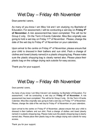 Wet Day – Friday 4th November
Dear parents/ carers,
As many of you know I am Miss Val and I am studying my Bachelor of
Education. For assessment, I will be conducting a wet day on Friday 4th
of November. A risk assessment has been completed. This will be for
Group 2 only. On the Term 4 Events Calendar, Miss Bec originally was
going to hold a wet day on Friday 11th
of November. Please, change the
date of the wet day to Friday 4th
of November on your calendars.
Upon arrival to the centre on Friday 4th
of November, please ensure that
your child is dressed in their bathers and sun shirt. Pack a change of
clothes and towel (clearly named) in a plastic shopping bag.Please make
sure the plastic shopping bag is clearly named also. Please place their
plastic bag on the collage drying rack outside for easy access.
Thank you for your support.
Wet Day – Friday 4th November
Dear parents/ carers,
As many of you know I am Miss Val and I am studying my Bachelor of Education. For
assessment, I will be conducting a wet day on Friday 4th of November. A risk
assessment has been completed. This will be for Group 2 only. On the Term 4 Events
Calendar, Miss Bec originally was going to hold a wet day on Friday 11th of November.
Please, change the date of the wet day to Friday 4th of November on your calendars.
Upon arrival to the centre on Friday 4th of November, please ensure that your child is
dressed in their bathers and sun shirt. Pack a change of clothes and towel (clearly
named) in a plastic shopping bag. Please make sure the plastic shopping bag is clearly
named also. Please place their plastic bag on the collage drying rack outside for easy
access.
Thank you for your support.
 