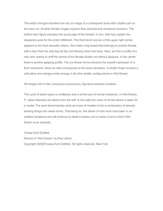 The artist’s thought transfers line into an image of a contraposto torso with a liplike part on 
the neck cut. Another female images express their physical and emotional concerns. The 
bottom lean figure indicates the young age of this female. In turn, that may explain the 
desperate pose for the erotic fulfillment. The third blond woman at the upper right corner 
appears to be more sexually mature. She holds a big breast that belongs to another female 
with a face that has only big red lips and flowing down hair lines. Here, we find a profile of a 
man who seems to sniff the aroma of the female bodies not without pleasure. In the center, 
there is another gasping profile. The curvilinear forms enhance the overall impression of a 
fluid movement, which so well corresponds to the erotic sensation. A phallic finger touches a 
soft pillow and charges erotic energy in all other phallic configurations in Wet Dream. 
All images link in their conscious-unconscious, figurative-abstract condition. 
The cycle of desire goes on endlessly and is at the core of human existence. In Wet Dream, 
P. Jaisini liberates the desire from the self. In this well born work of art the desire is taken for 
a model. The work demonstrates what we know of creation to be a combination of already 
existing things into newer forms. That being so, the desire of man must have been in an 
endless existence and will continue to dwell in bodies and in works of art to which Wet 
Dream is an example. 
Yustas Kotz-Gottlieb 
Review of “Wet Dream” by Paul Jaisini 
Copyright ©2000Yustas Kotz-Gottlieb. All rights reserved. New York 
