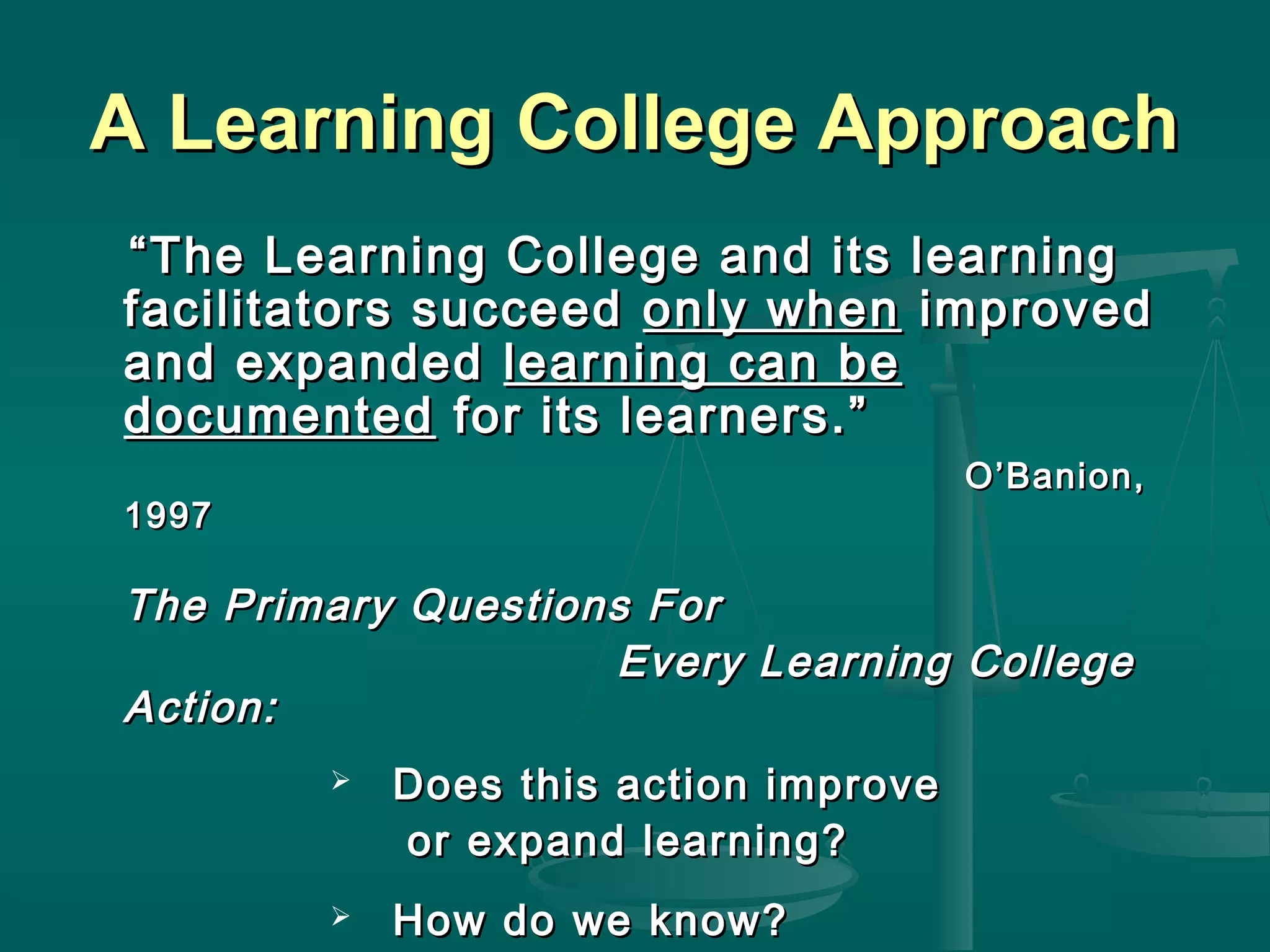 A Learning College ApproachA Learning College Approach
““The Learning College and its learningThe Learning College and its learning
facilitators succeedfacilitators succeed only whenonly when improvedimproved
and expandedand expanded learning can belearning can be
documenteddocumented for its learners.”for its learners.”
O’Banion,O’Banion,
19971997
The Primary Questions ForThe Primary Questions For
Every Learning CollegeEvery Learning College
Action:Action:
 Does this action improveDoes this action improve
or expand learning?or expand learning?
 How do we know?How do we know?
 
