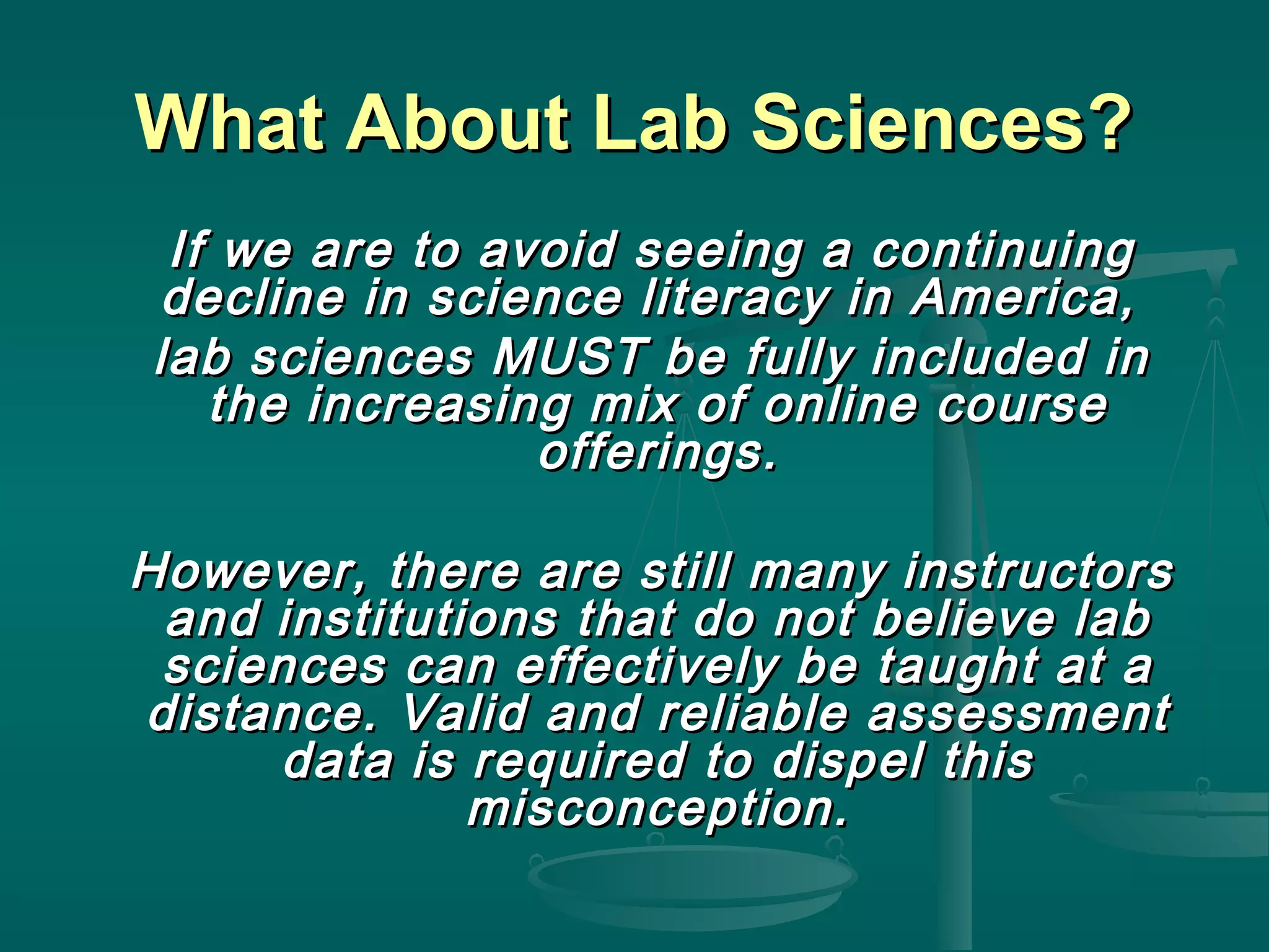 What About Lab Sciences?What About Lab Sciences?
If we are to avoid seeing a continuingIf we are to avoid seeing a continuing
decline in science literacy in America,decline in science literacy in America,
lab sciences MUST be fully included inlab sciences MUST be fully included in
the increasing mix of online coursethe increasing mix of online course
offerings.offerings.
However, there are still many instructorsHowever, there are still many instructors
and institutions that do not believe laband institutions that do not believe lab
sciences can effectively be taught at asciences can effectively be taught at a
distance. Valid and reliable assessmentdistance. Valid and reliable assessment
data is required to dispel thisdata is required to dispel this
misconception.misconception.
 