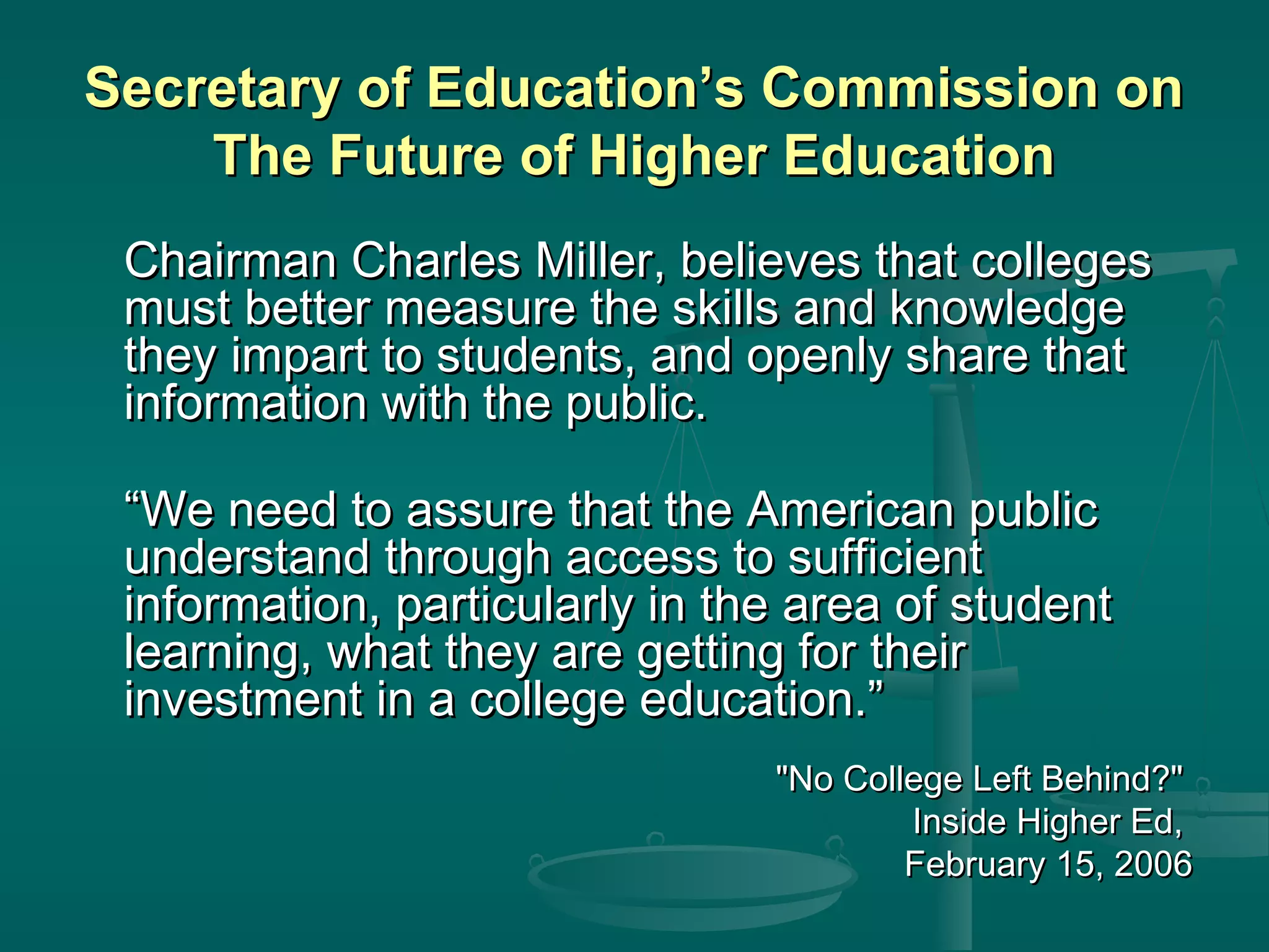 Secretary of Education’s Commission onSecretary of Education’s Commission on
The Future of Higher EducationThe Future of Higher Education
Chairman Charles Miller, believes that collegesChairman Charles Miller, believes that colleges
must better measure the skills and knowledgemust better measure the skills and knowledge
they impart to students, and openly share thatthey impart to students, and openly share that
information with the public.information with the public.
““We need to assure that the American publicWe need to assure that the American public
understand through access to sufficientunderstand through access to sufficient
information, particularly in the area of studentinformation, particularly in the area of student
learning, what they are getting for theirlearning, what they are getting for their
investment in a college education.”investment in a college education.”
"No College Left Behind?""No College Left Behind?"
Inside Higher Ed,Inside Higher Ed,
February 15, 2006February 15, 2006
 