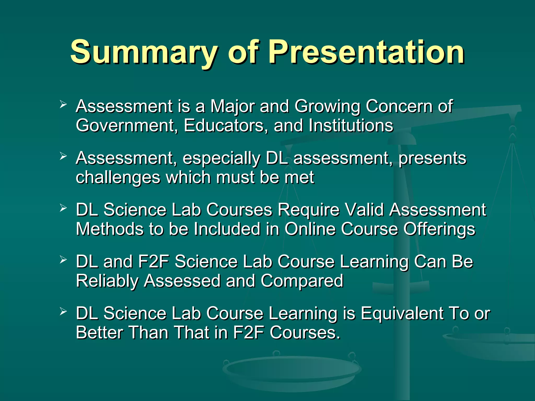 Summary of PresentationSummary of Presentation
 Assessment is a Major and Growing Concern ofAssessment is a Major and Growing Concern of
Government, Educators, and InstitutionsGovernment, Educators, and Institutions
 Assessment, especially DL assessment, presentsAssessment, especially DL assessment, presents
challenges which must be metchallenges which must be met
 DL Science Lab Courses Require Valid AssessmentDL Science Lab Courses Require Valid Assessment
Methods to be Included in Online Course OfferingsMethods to be Included in Online Course Offerings
 DL and F2F Science Lab Course Learning Can BeDL and F2F Science Lab Course Learning Can Be
Reliably Assessed and ComparedReliably Assessed and Compared
 DL Science Lab Course Learning is Equivalent To orDL Science Lab Course Learning is Equivalent To or
Better Than That in F2F Courses.Better Than That in F2F Courses.
 
